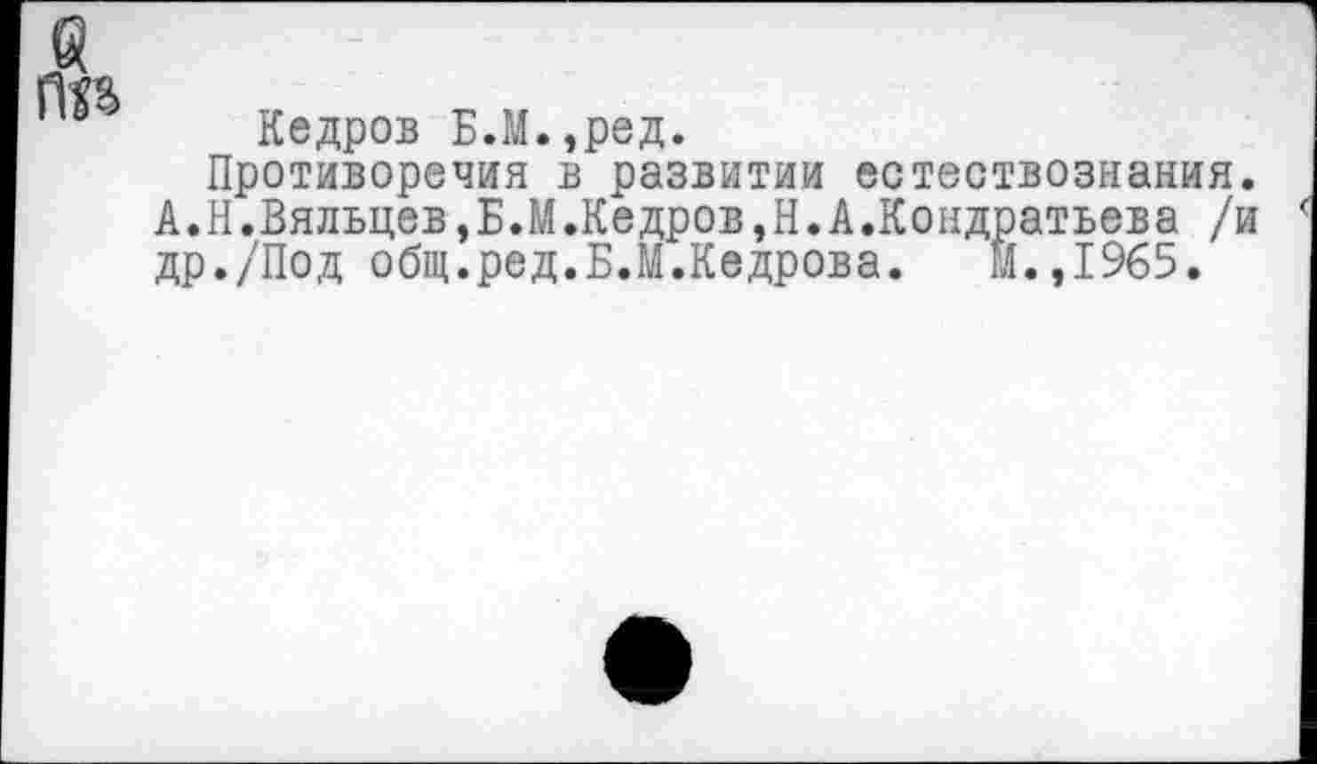 ﻿Кедров Б.М.,ред.
Противоречия в развитии естествознания. А.Н.Вяльцев,Б.М.Кедров,Н.А.Кондратьева /и др./Под общ.ред.Б.М.Кедрова. Й.,1965.